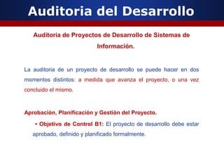 Auditoria del Desarrollo
Auditoria de Proyectos de Desarrollo de Sistemas de
Información.
La auditoria de un proyecto de desarrollo se puede hacer en dos
momentos distintos: a medida que avanza el proyecto, o una vez
concluido el mismo.
Aprobación, Planificación y Gestión del Proyecto.
• Objetivo de Control B1: El proyecto de desarrollo debe estar
aprobado, definido y planificado formalmente.
 