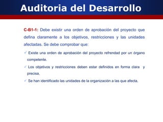 Auditoria del Desarrollo
C-B1-1: Debe existir una orden de aprobación del proyecto que
defina claramente a los objetivos, restricciones y las unidades
afectadas. Se debe comprobar que:
 Existe una orden de aprobación del proyecto refrendad por un órgano
competente.
 Los objetivos y restricciones deben estar definidos en forma clara y
precisa.
 Se han identificado las unidades de la organización a las que afecta.
 
