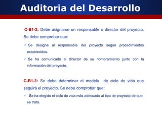 Auditoria del Desarrollo
C-B1-2: Debe asignarse un responsable o director del proyecto.
Se debe comprobar que:
 Se designa al responsable del proyecto según procedimientos
establecidos.
 Se ha comunicado al director de su nombramiento junto con la
información del proyecto.
C-B1-3: Se debe determinar el modelo de ciclo de vida que
seguirá el proyecto. Se debe comprobar que:
 Se ha elegido el ciclo de vida más adecuado al tipo de proyecto de que
se trata.
 
