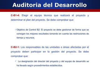 Auditoria del Desarrollo
C-B1-4: Elegir el equipo técnico que realizará el proyecto y
determinar el plan del proyecto. Se debe comprobar que:
Objetivo de Control B2: El proyecto se debe gestionar de forma que se
consigan los mejores resultados tomando en cuenta las restricciones de
tiempo y recursos.
C-B2-1: Los responsables de las unidades o áreas afectadas por el
proyecto deben participar en la gestión del proyecto. Se debe
comprobar que:
 La designación del director del proyecto y del equipo de desarrollo se
ha llevado según procedimientos establecidos.
 