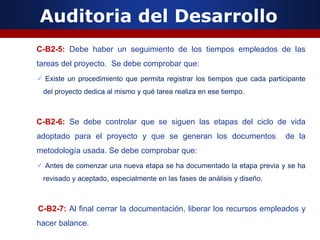 Auditoria del Desarrollo
C-B2-5: Debe haber un seguimiento de los tiempos empleados de las
tareas del proyecto. Se debe comprobar que:
 Existe un procedimiento que permita registrar los tiempos que cada participante
del proyecto dedica al mismo y qué tarea realiza en ese tiempo.
C-B2-6: Se debe controlar que se siguen las etapas del ciclo de vida
adoptado para el proyecto y que se generan los documentos de la
metodología usada. Se debe comprobar que:
 Antes de comenzar una nueva etapa se ha documentado la etapa previa y se ha
revisado y aceptado, especialmente en las fases de análisis y diseño.
C-B2-7: Al final cerrar la documentación, liberar los recursos empleados y
hacer balance.
 