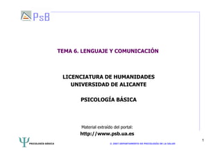 PSICOLOGÍA BÁSICA © 2007 DEPARTAMENTO DE PSICOLOGÍA DE LA SALUD
1
TEMA 6. LENGUAJE Y COMUNICACIÓN
LICENCIATURA DE HUMANIDADES
UNIVERSIDAD DE ALICANTE
PSICOLOGÍA BÁSICA
Material extraído del portal:
http://www.psb.ua.es
 