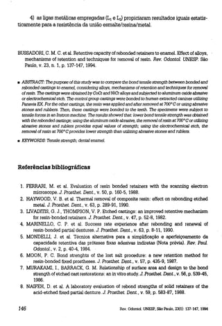 4) as ligas metálicas empregadas (L1 e ~ propiciaram resultados iguais estatisticamente para a resistência da união esmalte/resina/metal.

BUSSADORI, C. M. C. et alo Retentive capacity ofrebonded retainers to enamel. Effect of alloys,
mechanisms of retention and techniques for removal of resino Rev. Odontol. UNESP. São
Paulo, V. 23, n. 1, p. 137-147, 1994.

• ABSTRAc:T: The purpose of this study was to compare the bond tensile strength between bonded and
rebonded castings to ename1, considering alloys, mechanisms of retention and techniques for remova1
of resino The castings were obtained by coCr and NiCr alloys and subjeeted to aluminum oxide abrasive
or electrochemical etch. The control group castings were bonded to human extraeted canines utilizing
Panavia EX. For the other castings, the resin was applied and alter removed at 700° Cor using abrasive
stones and rubbers. Then, these castings were bonded to the teeth. The specimens were subject to
tensile forces in an Instron machine. The results showed that: lower bond tensile strength was cbtained
with the rebonded castings; using the aluminum oxide abrasive, the removal ofresin at 700° Cor utilizing
abrasive stones and rublers provides equal values of strength; using the electrochemical etch, the
removal of resin at 700° C provides lower strength than utilizing abrasive stones and rublers.
• KEYWORDS: Tensile strength; dental ename1.

Referências bibliográficas
1. FERRARI, M. et alo Evaluation of resin bonded retainers with the scanning electron

microscope. J. Prosthet. Dent., v. 50, p. 160-5, 1988.

2. HAYWOOD, V. B. et alo Thermal removal of composite resin: effect on rebonding etched
metal. J. Prosthet. Dent., V. 63, p. 289-91, 1990.
3. LNADmS, G. J., THOMPSON, V. P. Etched castings: an improved retentive mechanism
for resin-bonded retainers. J. Prosthet. Dent., V. 47, p. 52-8, 1982.
4. MARINELLO, C. P. et alo Success rate experience after rebonding and renewal of
resin-bonded partial dentures. J. Prosthet. Dent.; V. 63, p. 8-11,1990.
5. MONDELIJ, J. et alo Técnica alternativa para a simplificação e aperfeiçoamento da
capacidade retentiva das próteses fixas adesivas indiretas (Nota prévia). Rev. Paul.
Odontol., V. 2, p. 40-4, 1984.
6. MOON, P. C. Bond strenghts of the lost saltproced.ure: a new retention method for
resin-bonded fixed prostheses. J. Prosthet. Dent., V. 57, p. 435-9, 1987.
7. MURAKAMI, I.. BARRACK, G. M. Relationship of surlace area and design to the bond
strength of etched cast restorations: an in vitro study. J. Prosthet. Dent., V. 56, p. 539-45,
1986.
8. NAIFEH, D. et alo A laboratory evaluation of rebond strengths of solid retainers of the
acid-etched fixed partial denture. J. Prosthet. Dent., V. 59, p. 583-87, 1988.

146

Rev. Odontol. UNESP, São Paulo, 23(1): 137-147, 1994

 