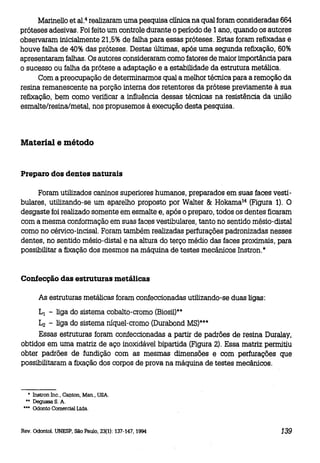 Marinello et al. 4 realizaram uma pesquisa clínica na qual foram consideradas 664
próteses adesivas. Foi feito um controle durante o período de 1 ano, quando os autores
observaram inicialmente 21,5% de falha para essas próteses. Estas foram refixadas e
houve falha de 40% das próteses. Destas últimas, após uma segunda refixação, 60%
apresentaram falhas. Os autores consideraram como fatores de maior importância para
o sucesso ou falha da prótese a adaptação e a estabilidade da estrutura metálica.
Com a preocupação de determinarmos qual a melhor técnica para a remoção da
resina remanescente na porção interna dos retentores da prótese previamente à sua
refixação, bem como verificar a influência dessas técnicas na resistência da união
esmalte/resina/metal, nos propusemos à execução desta pesquisa.

Material e método

Preparo dos dentes naturais
Foram utilizados caninos superiores humanos, preparados em suas faces vestibulares, utilizando-se um aparelho proposto por Walter & Hokama 14 (Figura 1). O
desgaste foi realizado somente em esmalte e, após o preparo, todos os dentes ficaram
com a mesma conformação em suas faces vestibulares, tanto no sentido mésio-distal
como no cérvico-incisal. Foram também realizadas perfurações padronizadas nesses
dentes, no sentido mésio-distal e na altura do terço médio das faces proximais, para
possibilitar a fixação dos mesmos na máquina de testes mecânicos Instron.*

Confecção das estruturas metálicas
As estruturas metálicas foram confeccionadas utilizando-se duas ligas:

LI - liga do sistema cobalto-cromo (Biosil)**
L2 - liga do sistema níquel-cromo (Durabond M8)***
Essas estruturas foram confeccionadas a partir de padrões de resina Duralay,
obtidos em uma matriz de aço inoxidável bipartida (Figura 2), Essa matriz permitiu
obter padrões de fundição com as mesmas dimensões e com perfurações que
possibilitaram a fixação dos corpos de prova na máquina de testes mecânicos.

• Instron me., CaI)ton, Man., USA.

•• Degussa S. A.
••• Odonto Comercial Ltda.

Rev. Odontol. UNESP, São Paulo, 23(1): 137-147, 1994

139

 