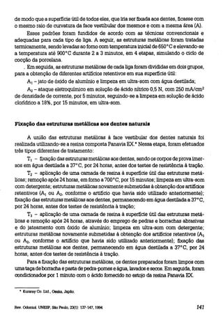 de modo que a superfície útil de todos eles, que iria ser fixada aos dentes, ficasse com
o mesmo raio de curvatura da face vestibular dos mesmos e com a mesma área (A).
Esses padrões foram fundidos de acordo com as técnicas convencionais e
adequadas para cada tipo de liga. A seguir, as estruturas metálicas foram tratadas
termicamente, sendo levadas ao fomo com temperatura inicial de 650°C e elevando-se
a temperatura até 900°C durante 2 a 3 minutos, em 4 etapas, simulando o ciclo de
cocção da porcelana.
. Em seguida, as estruturas metálicas de cada liga foram divididas em dois grupos,
para a obtenção de diferentes artifícios retentivos em sua superfície útil:
A l - jato de óxido de alumínio e limpeza em ultra-som com água destilada;
A2 - ataque eletroquímico em solução de ácido nítrico 0,5 N, com 250 mA/cm 2
de densidade de corrente, por 5 minutos, seguindo-se a limpeza em solução de ácido
clorídrico a 18%, por 15 minutos, em ultra-som.

Fixação das estruturas metálicas aos dentes naturais
A união das estruturas metálicas à face vestibular dos dentes naturais foi
realizada utilizando-se a resina composta Panavia EX.* Nessa etapa, foram efetuados
três tipos diferentes de tratamento:
T1 - fixação das estruturas metálicas aos dentes, sendo os corpos de prova imersos em água destilada a 37°C, por 24 horas, antes dos testes de resistência à tração.
T2 - aplicação de uma camada de resina à superfície útil das estruturas metálicas; remoção após 24 horas, em fomo a 700°C, por 15 minutos; limpeza em ultra-som
com detergente; estruturas metálicas novamente submetidas à obtenção dos artifídos
retentivos (AlOU A 2 , conforme o artifício que havia sido utilizado anteriormente);
fixação das estruturas metálicas aos dentes, permanecendo em água destilada a 37°C,
por 24 horas, antes dos testes de resistência à tração;
T3 - aplicação de uma camada de resina à superfície útil das estruturas metálicas e remoção após 24 horas, através do emprego de pedras e borrachas abrasivas
e do jateamento com óxido de alumínio; limpeza em ultra-som com detergente;
estruturas metálicas novamente submetidas à obtenção dos artifícios retentivos (Al
ou A2, conforme o artifício que havia sido utilizado anteriormente); fixação das
estruturas metálicas aos dentes, permanecendo em água destilada a 37°C, por 24
horas, antes dos testes de resistência à tração.
Para a fixação das estruturas metálicas, os dentes preparados foram limpos com
urna taça de borracha e pasta de pedra-pomes e água, lavados e secos. Em seguida, foram
condicionados por 1 minuto com o ácido fornecido no estojo da resina Panavia EX.
• Kuraray Co. Ltd., Osaka. Japão.

Rev. Odontol. UNESP, São Paulo, 23(1): 137-147, 1994

141

 