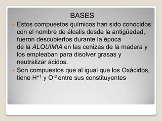 BASES
Estos compuestos químicos han sido conocidos
con el nombre de álcalis desde la antigüedad,
fueron descubiertos durante la época
de la ALQUIMIA en las cenizas de la madera y
los empleaban para disolver grasas y
neutralizar ácidos.
 Son compuestos que al igual que los Oxácidos,
tiene H+1 y O-2 entre sus constituyentes


 
