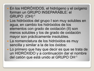 En los HIDRÓXIDOS, el hidrógeno y el oxígeno
forman un GRUPO INSEPARABLE: el
GRUPO (OH)-1
 Los hidróxidos del grupo I son muy solubles en
agua, en cambio los hidróxidos de los
elementos con grado de oxidación (II) son
menos solubles y los de grado de oxidación
mayor son prácticamente insolubles.
 La nomenclatura de los hidróxidos es muy
sencilla y similar a la de los óxidos:
 Lo primero que hay que decir es que se trata de
un HIDRÓXIDO y a continuación dar el nombre
del catión que está unido al GRUPO OH-1


 