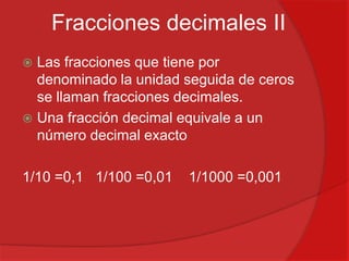 Fracciones decimales II
Las fracciones que tiene por
denominado la unidad seguida de ceros
se llaman fracciones decimales.
 Una fracción decimal equivale a un
número decimal exacto


1/10 =0,1 1/100 =0,01

1/1000 =0,001

 