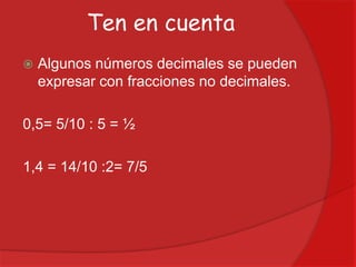 Ten en cuenta


Algunos números decimales se pueden
expresar con fracciones no decimales.

0,5= 5/10 : 5 = ½

1,4 = 14/10 :2= 7/5

 