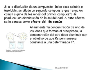 Si a la disolución de un compuesto iónico poco soluble o
insoluble, se añada un segundo compuesto que tenga en
común alguno de los iones del primer compuesto se
produce una disminución de la solubilidad. A este efecto
se le conoce como efecto del ión común
Al aumentar la concentración de uno de
los iones que forman el precipitado, la
concentración del otro debe disminuir con
el objetivo de que Ks permanezca
constante a una determinada Tª.

CIC JULIO SÁNCHEZ

 