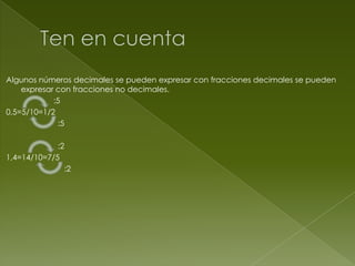 Algunos números decimales se pueden expresar con fracciones decimales se pueden
expresar con fracciones no decimales.
:5
0,5=5/10=1/2
:5
:2
1,4=14/10=7/5
:2

 