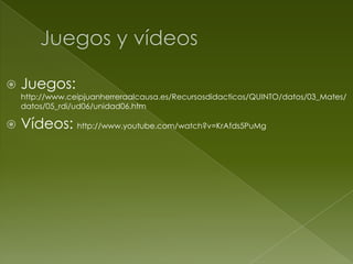 

Juegos:

http://www.ceipjuanherreraalcausa.es/Recursosdidacticos/QUINTO/datos/03_Mates/
datos/05_rdi/ud06/unidad06.htm



Vídeos: http://www.youtube.com/watch?v=KrAfds5PuMg

 