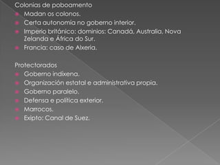 Colonias de poboamento
 Madan os colonos.
 Certa autonomía no goberno interior.
 Imperio británico: dominios: Canadá, Australia, Nova
Zelanda e África do Sur.
 Francia: caso de Alxeria.
Protectorados
 Goberno indíxena.
 Organización estatal e administrativa propia.
 Goberno paralelo.
 Defensa e política exterior.
 Marrocos.
 Exipto: Canal de Suez.
 