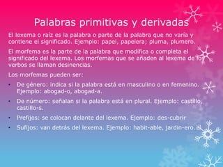 Palabras primitivas y derivadas
El lexema o raíz es la palabra o parte de la palabra que no varía y
contiene el significado. Ejemplo: papel, papelera; pluma, plumero.
El morfema es la parte de la palabra que modifica o completa el
significado del lexema. Los morfemas que se añaden al lexema de los
verbos se llaman desinencias.
Los morfemas pueden ser:
• De género: indica si la palabra está en masculino o en femenino.
Ejemplo: abogad-o, abogad-a.
• De número: señalan si la palabra está en plural. Ejemplo: castillo,
castillo-s.
• Prefijos: se colocan delante del lexema. Ejemplo: des-cubrir
• Sufijos: van detrás del lexema. Ejemplo: habit-able, jardin-ero.
 