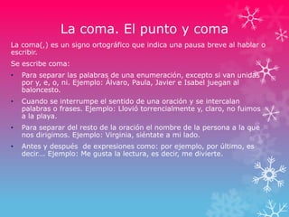 La coma. El punto y coma
La coma(,) es un signo ortográfico que indica una pausa breve al hablar o
escribir.
Se escribe coma:
• Para separar las palabras de una enumeración, excepto si van unidas
por y, e, o, ni. Ejemplo: Álvaro, Paula, Javier e Isabel juegan al
baloncesto.
• Cuando se interrumpe el sentido de una oración y se intercalan
palabras o frases. Ejemplo: Llovió torrencialmente y, claro, no fuimos
a la playa.
• Para separar del resto de la oración el nombre de la persona a la que
nos dirigimos. Ejemplo: Virginia, siéntate a mi lado.
• Antes y después de expresiones como: por ejemplo, por último, es
decir…. Ejemplo: Me gusta la lectura, es decir, me divierte.
 