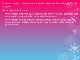 El punto y coma(;) representa una pausa mayor que la coma y menor que
el punto.
Se escribe punto y coma:
• Para separar oraciones cuyos significados tienen relación. Ejemplo: Está
preocupado; la enfermedad de su abuelo es grave.
• Para separar, en una oración, distintas partes cuando ya hay alguna
coma. Ejemplo: Estaba, lógicamente, muy cansado; había hecho un
gran esfuerzo.
 