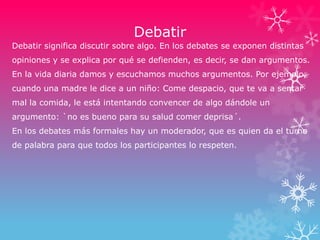 Debatir
Debatir significa discutir sobre algo. En los debates se exponen distintas
opiniones y se explica por qué se defienden, es decir, se dan argumentos.
En la vida diaria damos y escuchamos muchos argumentos. Por ejemplo,
cuando una madre le dice a un niño: Come despacio, que te va a sentar
mal la comida, le está intentando convencer de algo dándole un
argumento: `no es bueno para su salud comer deprisa´.
En los debates más formales hay un moderador, que es quien da el turno
de palabra para que todos los participantes lo respeten.
 