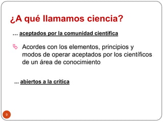 ¿A qué llamamos ciencia?
… aceptados por la comunidad científica
 Acordes con los elementos, principios y
modos de operar aceptados por los científicos
de un área de conocimiento
... abiertos a la crítica
9
 