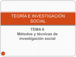 TEMA 6
Métodos y técnicas de
investigación social
TEORÍA E INVESTIGACIÓN
SOCIAL
1
 