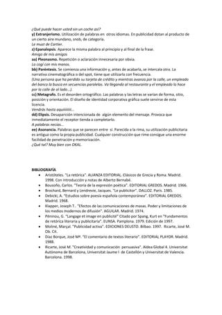 ¿Qué puede hacer usted sin un coche así?
y) Extranjerismo. Utilización de palabras en otros idiomas. En publicidad dotan al producto de
un cierto aire mundano, snob, de categoría.
Le must de Cartier.
z) Epanalepsis. Aparece la misma palabra al principio y al final de la frase.
Amigo de mis amigos
aa) Pleonasmo. Repetición o aclaración innecesaria por obvia.
La cogí con mis manos.
bb) Paréntesis. Se comienza una información y, antes de acabarla, se intercala otra. La
narrativa cinematográfica o del spot, tiene que utilizarla con frecuencia.
(Una persona que ha perdido su tarjeta de crédito y mientras avanza por la calle, un empleado
del banco la busca en secuencias paralelas. Va llegando al restaurante y el empleado lo hace
por la calle de al lado...).
cc) Metagrafo. Es el desorden ortográfico. Las palabras y las letras se varían de forma, sitio,
posición y orientación. El diseño de identidad corporativa gráfica suele servirse de esta
licencia.
Vendrás hasta aquiiiiiiiii...
dd) Elipsis. Desaparición intencionada de algún elemento del mensaje. Provoca que
inmediatamente el receptor tienda a completarlo.
A palabras necias...
ee) Asonancia. Palabras que se parecen entre sí. Parecida a la rima, su utilización publicitaria
es antigua como la propia publicidad. Cualquier construcción que rime consigue una enorme
facilidad de penetración y memorización.
¿Qué tal? Muy bien con OKAL.
BIBLIOGRAFÍA
 Aristóteles. "La retórica". ALIANZA EDITORIAL. Clásicos de Grecia y Roma. Madrid.
1998. Con introducción y notas de Alberto Bernabé.
 Bousoño, Carlos. “Teoría de la expresión poética”. EDITORIAL GREDOS. Madrid. 1966.
 Brochard, Bernard y Lendrevie, Jacques. "Le publicitor". DALLOZ. París. 1985.
 Debicki, A. “Estudios sobre poesía española contemporánea”. EDITORIAL GREDOS.
Madrid. 1968.
 Klapper, Joseph T.. "Efectos de las comunicaciones de masas. Poder y limitaciones de
los medios modernos de difusión". AGUILAR. Madrid. 1974.
 Péninou, G. “Langage et image en publicité” Citado por Spang, Kurt en “Fundamentos
de retórica literaria y publicitaria”. EUNSA. Pamplona. 1979. Edición de 1997.
 Moliné, Marçal. "Publicidad activa". EDICIONES DEUSTO. Bilbao. 1997. Ricarte, José M.
Ob. Cit.
 Díaz Borque, José Mª. “El comentario de textos literario”. EDITORIAL PLAYOR. Madrid.
1988.
 Ricarte, José M. "Creatividad y comunicación persuasiva". Aldea Global 4. Universitat
Autónoma de Barcelona, Universitat Jaume I de Castellón y Universitat de Valencia.
Barcelona. 1998.
 