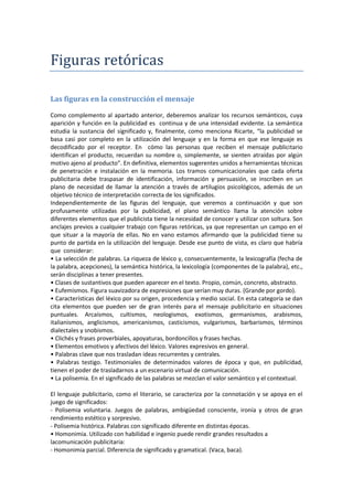 Figuras retóricas
Las figuras en la construcción el mensaje
Como complemento al apartado anterior, deberemos analizar los recursos semánticos, cuya
aparición y función en la publicidad es continua y de una intensidad evidente. La semántica
estudia la sustancia del significado y, finalmente, como menciona Ricarte, “la publicidad se
basa casi por completo en la utilización del lenguaje y en la forma en que ese lenguaje es
decodificado por el receptor. En cómo las personas que reciben el mensaje publicitario
identifican el producto, recuerdan su nombre o, simplemente, se sienten atraídas por algún
motivo ajeno al producto”. En definitiva, elementos sugerentes unidos a herramientas técnicas
de penetración e instalación en la memoria. Los tramos comunicacionales que cada oferta
publicitaria debe traspasar de identificación, información y persuasión, se inscriben en un
plano de necesidad de llamar la atención a través de artilugios psicológicos, además de un
objetivo técnico de interpretación correcta de los significados.
Independientemente de las figuras del lenguaje, que veremos a continuación y que son
profusamente utilizadas por la publicidad, el plano semántico llama la atención sobre
diferentes elementos que el publicista tiene la necesidad de conocer y utilizar con soltura. Son
anclajes previos a cualquier trabajo con figuras retóricas, ya que representan un campo en el
que situar a la mayoría de ellas. No en vano estamos afirmando que la publicidad tiene su
punto de partida en la utilización del lenguaje. Desde ese punto de vista, es claro que habría
que considerar:
• La selección de palabras. La riqueza de léxico y, consecuentemente, la lexicografía (fecha de
la palabra, acepciones), la semántica histórica, la lexicología (componentes de la palabra), etc.,
serán disciplinas a tener presentes.
• Clases de sustantivos que pueden aparecer en el texto. Propio, común, concreto, abstracto.
• Eufemismos. Figura suavizadora de expresiones que serían muy duras. (Grande por gordo).
• Características del léxico por su origen, procedencia y medio social. En esta categoría se dan
cita elementos que pueden ser de gran interés para el mensaje publicitario en situaciones
puntuales. Arcaísmos, cultismos, neologismos, exotismos, germanismos, arabismos,
italianismos, anglicismos, americanismos, casticismos, vulgarismos, barbarismos, términos
dialectales y snobismos.
• Clichés y frases proverbiales, apoyaturas, bordoncillos y frases hechas.
• Elementos emotivos y afectivos del léxico. Valores expresivos en general.
• Palabras clave que nos trasladan ideas recurrentes y centrales.
• Palabras testigo. Testimoniales de determinados valores de época y que, en publicidad,
tienen el poder de trasladarnos a un escenario virtual de comunicación.
• La polisemia. En el significado de las palabras se mezclan el valor semántico y el contextual.
El lenguaje publicitario, como el literario, se caracteriza por la connotación y se apoya en el
juego de significados:
- Polisemia voluntaria. Juegos de palabras, ambigüedad consciente, ironía y otros de gran
rendimiento estético y sorpresivo.
- Polisemia histórica. Palabras con significado diferente en distintas épocas.
• Homonimia. Utilizado con habilidad e ingenio puede rendir grandes resultados a
lacomunicación publicitaria:
- Homonimia parcial. Diferencia de significado y gramatical. (Vaca, baca).
 