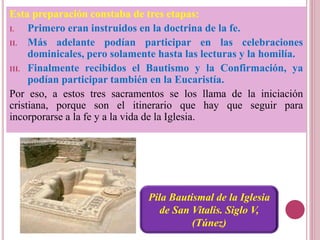 Esta preparación constaba de tres etapas:
I. Primero eran instruidos en la doctrina de la fe.
II. Más adelante podían participar en las celebraciones
dominicales, pero solamente hasta las lecturas y la homilía.
III. Finalmente recibidos el Bautismo y la Confirmación, ya
podían participar también en la Eucaristía.
Por eso, a estos tres sacramentos se los llama de la iniciación
cristiana, porque son el itinerario que hay que seguir para
incorporarse a la fe y a la vida de la Iglesia.
Pila Bautismal de la Iglesia
de San Vitalis. Siglo V,
(Túnez)
 
