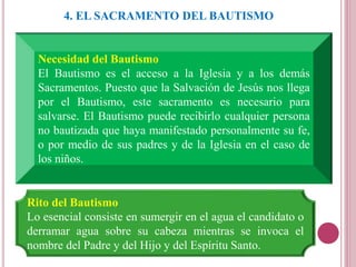 4. EL SACRAMENTO DEL BAUTISMO
Necesidad del Bautismo
El Bautismo es el acceso a la Iglesia y a los demás
Sacramentos. Puesto que la Salvación de Jesús nos llega
por el Bautismo, este sacramento es necesario para
salvarse. El Bautismo puede recibirlo cualquier persona
no bautizada que haya manifestado personalmente su fe,
o por medio de sus padres y de la Iglesia en el caso de
los niños.
Rito del Bautismo
Lo esencial consiste en sumergir en el agua el candidato o
derramar agua sobre su cabeza mientras se invoca el
nombre del Padre y del Hijo y del Espíritu Santo.
 