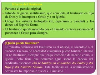 Efectos del Bautismo
 Perdona el pecado original.
 Infunde la gracia santificante, que convierte al bautizado en hijo
de Dios y lo incorpora a Cristo y a su Iglesia.
 Otorga las virtudes teologales (fe, esperanza y caridad) y los
dones del Espíritu Santo.
 El bautizado queda marcado por el llamado carácter sacramental:
pertenece a Cristo para siempre.
¿Quién puede bautizar?
El ministro ordinario del Bautismo es el obispo, el sacerdote o el
diácono. En caso de necesidad cualquiera puede bautizar, incluso
un no bautizado, siempre que tenga intención de hacerlo como la
Iglesia. Solo tiene que derramar agua sobre la cabeza del
candidato diciendo: «Yo te bautizo en el nombre del Padre y del
Hijo y del Espíritu Santo». Esta facilidad en la administración
demuestra lo importante que es el Bautismo.
 