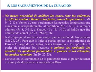 5. LOS SACRAMENTOS DE LA CURACION
La Penitencia o Reconciliación.
 No tienen necesidad de médicos los sanos, sino los enfermos,
(…)No he venido a llamar a los justos, sino a los pecadores ( Mt
9, 12-13). Vemos a Jesús perdonando los pecados de personas que
muestran su arrepentimiento: al paralitico (Mc 2 1-12), a la mujer
adultera (Jn 8, 3-11), a Zaqueo (Lc 19, 1-10), al ladrón que fue
crucificado con él (Lc 23, 39-43), etc.
 Jesús dijo que derramaría su sangre para el perdón de los pecados
(Mt 26, 28). Para que la Iglesia pueda aplicar la misericordia de
Dios a lo largo de los siglos, Jesús transmitió a los apóstoles el
poder de perdonar los pecados: a quienes les perdonéis los
pecados, les quedaran perdonados; a quienes se los retengáis,
les quedan retenidos (Jn 20, 22-23).
 Conclusión: el sacramento de la penitencia tiene el poder de sanar
el alma y de devolverle la amistad con Dios.
 