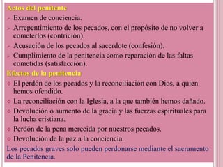 Actos del penitente
 Examen de conciencia.
 Arrepentimiento de los pecados, con el propósito de no volver a
cometerlos (contrición).
 Acusación de los pecados al sacerdote (confesión).
 Cumplimiento de la penitencia como reparación de las faltas
cometidas (satisfacción).
Efectos de la penitencia
 El perdón de los pecados y la reconciliación con Dios, a quien
hemos ofendido.
 La reconciliación con la Iglesia, a la que también hemos dañado.
 Devolución o aumento de la gracia y las fuerzas espirituales para
la lucha cristiana.
 Perdón de la pena merecida por nuestros pecados.
 Devolución de la paz a la conciencia.
Los pecados graves solo pueden perdonarse mediante el sacramento
de la Penitencia.
 