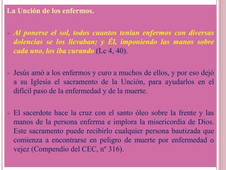La Unción de los enfermos.
 Al ponerse el sol, todos cuantos tenían enfermos con diversas
dolencias se los llevaban; y Él, imponiendo las manos sobre
cada uno, los iba curando (Lc 4, 40).
 Jesús amó a los enfermos y curo a muchos de ellos, y por eso dejó
a su Iglesia el sacramento de la Unción, para ayudarlos en el
difícil paso de la enfermedad y de la muerte.
 El sacerdote hace la cruz con el santo óleo sobre la frente y las
manos de la persona enferma e implora la misericordia de Dios.
Este sacramento puede recibirlo cualquier persona bautizada que
comienza a encontrarse en peligro de muerte por enfermedad o
vejez (Compendio del CEC, nº 316).
 