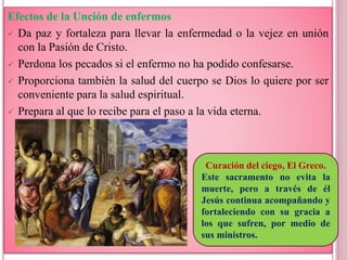 Efectos de la Unción de enfermos
 Da paz y fortaleza para llevar la enfermedad o la vejez en unión
con la Pasión de Cristo.
 Perdona los pecados si el enfermo no ha podido confesarse.
 Proporciona también la salud del cuerpo se Dios lo quiere por ser
conveniente para la salud espiritual.
 Prepara al que lo recibe para el paso a la vida eterna.
Curación del ciego, El Greco.
Este sacramento no evita la
muerte, pero a través de él
Jesús continua acompañando y
fortaleciendo con su gracia a
los que sufren, por medio de
sus ministros.
 