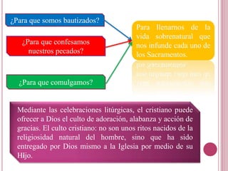 ¿Para que somos bautizados?
¿Para que confesamos
nuestros pecados?
¿Para que comulgamos?
Para llenarnos de la
vida sobrenatural que
nos infunde cada uno de
los Sacramentos.
Mediante las celebraciones litúrgicas, el cristiano puede
ofrecer a Dios el culto de adoración, alabanza y acción de
gracias. El culto cristiano: no son unos ritos nacidos de la
religiosidad natural del hombre, sino que ha sido
entregado por Dios mismo a la Iglesia por medio de su
Hijo.
 
