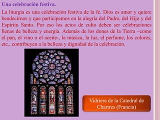 Una celebración festiva.
La liturgia es una celebración festiva de la fe. Dios es amor y quiere
bendecirnos y que participemos en la alegría del Padre, del Hijo y del
Espíritu Santo. Por eso los actos de culto deben ser celebraciones
llenas de belleza y energía. Además de los dones de la Tierra –como
el pan, el vino o el aceite-, la música, la luz, el perfume, los colores,
etc., contribuyen a la belleza y dignidad de la celebración.
Vidriera de la Catedral de
Chartres (Francia)
 