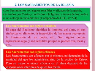 2. LOS SACRAMENTOS DE LA IGLESIA
«Los Sacramentos son signos sensibles y eficaces de la gracia,
instituidos por Cristo y confiados a la Iglesia, a través de los cuales
se nos otorga la vida divina» (Compendio de CEC, nº 224).
Los Sacramentos son signos sensibles
El agua del Bautismo significa la limpieza del alma, el pan
simboliza el alimento, la imposición de las manos representa
la transmisión de un poder, etc., Son signos porque
representan algo, y son sensibles porque se pueden ver, tocar y
oír,..
Los Sacramentos son signos eficaces
Los Sacramentos son eficaces por sí mismos, no dependen de la
santidad del que los administra, sino de la acción de Cristo.
Pero su mayor o menor eficacia en el alma depende de las
disposiciones interiores de quien los recibe.
 