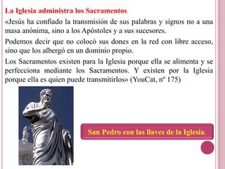 La Iglesia administra los Sacramentos
«Jesús ha confiado la transmisión de sus palabras y signos no a una
masa anónima, sino a los Apóstoles y a sus sucesores.
Podemos decir que no colocó sus dones en la red con libre acceso,
sino que los albergó en un dominio propio.
Los Sacramentos existen para la Iglesia porque ella se alimenta y se
perfecciona mediante los Sacramentos. Y existen por la Iglesia
porque ella es quien puede transmitirlos» (YouCat, nº 175)
San Pedro con las llaves de la Iglesia.
 