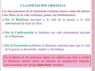 3. LA INICIACION CRISTIANA
Los Sacramentos de la iniciación cristiana tienen como fin iniciar
a los fieles en la vida cristiana, poner sus fundamentos:
 Por el Bautismo nacemos a la vida de la gracia, a la vida
sobrenatural de hijos de Dios.
 Por la Confirmación se fortalece esa vida sobrenatural iniciada
en el Bautismo.
 Por la Eucaristía recibimos el alimento espiritual para que la vida
de la gracia se desarrolle, madure y fructifique.
En la Iglesia de los primeros siglos, los adultos que iban a recibir
el Bautismo debían pasar un periodo de preparación llamado
catecumenado (del griego Katechein: enseñar).
 