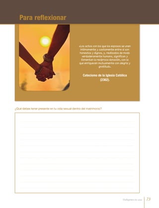 «Los actos con los que los esposos se unen
íntimamente y castamente entre sí son
honestos y dignos, y, realizados de modo
verdaderamente humano, significan y
fomentan la recíproca donación, con la
que enriquecen mutuamente con alegría y
gratitud».
Catecismo de la Iglesia Católica
(2362).
Para reflexionar
¿Qué debes tener presente en tu vida sexual dentro del matrimonio?
73Trabajemos en casa
 