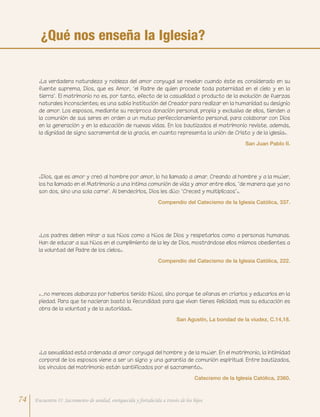 «La verdadera naturaleza y nobleza del amor conyugal se revelan cuando éste es considerado en su
fuente suprema, Dios, que es Amor, “el Padre de quien procede toda paternidad en el cielo y en la
tierra”. El matrimonio no es, por tanto, efecto de la casualidad o producto de la evolución de fuerzas
naturales inconscientes; es una sabia institución del Creador para realizar en la humanidad su designio
de amor. Los esposos, mediante su recíproca donación personal, propia y exclusiva de ellos, tienden a
la comunión de sus seres en orden a un mutuo perfeccionamiento personal, para colaborar con Dios
en la generación y en la educación de nuevas vidas. En los bautizados el matrimonio reviste, además,
la dignidad de signo sacramental de la gracia, en cuanto representa la unión de Cristo y de la Iglesia».
San Juan Pablo II.
«…no mereces alabanza por haberlos tenido (hijos), sino porque te afanas en criarlos y educarlos en la
piedad. Para que te nacieran bastó la fecundidad: para que vivan tienes felicidad; mas su educación es
obra de la voluntad y de la autoridad».
San Agustín, La bondad de la viudez, C.14,18.
«La sexualidad está ordenada al amor conyugal del hombre y de la mujer. En el matrimonio, la intimidad
corporal de los esposos viene a ser un signo y una garantía de comunión espiritual. Entre bautizados,
los vínculos del matrimonio están santificados por el sacramento».
Catecismo de la Iglesia Católica, 2360.
«Los padres deben mirar a sus hijos como a hijos de Dios y respetarlos como a personas humanas.
Han de educar a sus hijos en el cumplimiento de la ley de Dios, mostrándose ellos mismos obedientes a
la voluntad del Padre de los cielos».
Compendio del Catecismo de la Iglesia Católica, 222.
«Dios, que es amor y creó al hombre por amor, lo ha llamado a amar. Creando al hombre y a la mujer,
los ha llamado en el Matrimonio a una íntima comunión de vida y amor entre ellos, “de manera que ya no
son dos, sino una sola carne”. Al bendecirlos, Dios les dijo: “Creced y multiplicaos”».
Compendio del Catecismo de la Iglesia Católica, 337.
¿Qué nos enseña la Iglesia?
74 Encuentro II: Sacramento de unidad, enriquecida y fortalecida a través de los hijos
 