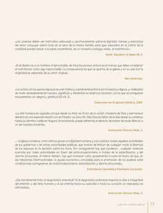 «Los jóvenes deben ser instruidos adecuada y oportunamente sobre la dignidad, tareas y ejercicios
del amor conyugal, sobre todo en el seno de la misma familia, para que, educados en el cultivo de la
castidad puedan pasar a la edad conveniente, de un honesto noviazgo vivido, al matrimonio».
Autor. Gaudium et Spes 49, 3.
«La vida humana es sagrada, porque desde su inicio es fruto de la acción creadora de Dios y permanece
siempre en una especial relación con el Creador, su único fin. Sólo Dios es Señor de la vida desde su comienzo
hasta su término; nadie en ninguna circunstancia, puede adherirse el derecho de matar de modo directo a
un ser humano inocente».
Instrucción Donum Vitae, 5.
«¿Es moralmente lícito el diagnóstico prenatal? Si el diagnóstico prenatal respeta la vida e integridad
del embrión y del feto humano y si se orienta hacia su custodia o hacia su curación, la respuesta es
afirmativa».
Instrucción Donum Vitae, 2.
«… la Iglesia condena, como ofensa grave a la dignidad humana y a la justicia, todas aquellas actividades
de los gobiernos o de otras autoridades públicas, que tratan de limitar de cualquier modo la libertad
de los esposos en la decisión sobre los hijos. Por consiguiente hay que condenar… cualquier violencia
ejercida por tales autoridades en favor del anticoncepcionismo e incluso de la esterilización y del
aborto procurado. Al mismo tiempo, hay que rechazar como gravemente injusto el hecho de que, en
las relaciones internacionales, la ayuda económica concedida para la promoción de los pueblos esté
condicionada a programas de anticoncepcionismo, esterilización y aborto procurado».
Exhortación Apostólica Familiaris Consortio.
«Los actos con los que los esposos se unen íntima y castamente entre sí son honestos y dignos, y, realizados
de modo verdaderamente humano, significan y fomentan la recíproca donación, con la que se enriquecen
mutuamente con alegría y gratitud (GS 49, 2)».
Catecismo de la Iglesia Católica, 2362.
«El (el diablo) ve a un hombre irreprochable, de intacta pureza: entonces le insinúa que debe considerar
el matrimonio como algo reprochable. La consecuencia es que se aparta de la Iglesia y en su celo por la
virginidad es separado de su amor virginal».
San Ambrosio.
75¿Qué nos enseña la Iglesia?
 