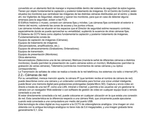 convertido en un elemento fácil de manejar e imprescindible dentro del sistema de seguridad de estos lugares. 
Tienen por objeto fundamental la captación y posterior tratamiento de imágenes. En el Centro de Control, están 
situados los monitores que centralizan las imágenes de las distintas cámaras distribuidas por el centro; y desde 
ahí, los Vigilantes de Seguridad, observan y operan los monitores, para que en caso de detectar alguna 
amenaza para la seguridad, avisen a las FCS. 
El Edificio histórico o museo, contará con cámaras fijas y móviles. Las cámaras fijas controlarán el exterior e 
interior del recinto, cubriendo las zonas de acceso y los puntos críticos. 
Las cámaras móviles se situarán en los espacios que el Director de seguridad estime necesario controlar, 
especialmente donde se pueda aprovechar su versatilidad, supliendo la ausencia de otras cámaras fijas. 
El Sistema de CCTV tiene como objetivo fundamental la captación y posterior tratamiento de imágenes. 
Fundamentalmente consta de: 
Equipos de captación de imágenes (Cámaras). 
Equipos de tratamiento de imágenes 
(Secuenciadores, amplificadores, etc.). 
Equipos de almacenamiento (Grabadores, Ordenadores). 
Equipos de transmisión. 
Equipos de presentación (Monitores). 
Otros elementos: 
Secuenciadores (Selecciona una de las cámaras); Matrices (manda la señal de diferentes cámaras a distintos 
monitores), Quads (permiten la presentación de cuatro cámaras sobre un monitor), Multiplexores (permiten la 
grabación de varias cámaras), Telemetría (controla los movimientos de varias cámaras y su óptica 
correspondiente). 
La Transmisión de señales de video se realiza a través de la red telefónica, los sistemas vía radio o Internet (IP). 
2.2.- Cámaras de red 
Por su versatilidad, merece mención aparte, la cámara IP (que también recibe el nombre de cámara de red) 
puede describirse como una cámara y un ordenador combinados para formar una única unidad inteligente; 
puede llevar una memoria digital para grabaciones prolongadas (tarjeta Micro SD). Captura y envía vídeo en 
directo a través de una red IP, como una LAN, intranet o Internet; y permite a los usuarios ver y/o gestionar la 
cámara con un navegador Web estándar o con software de gestión de vídeo en cualquier equipo local o remoto 
conectado a una red. 
Al estar directamente conectada a la red, puede colocarse en cualquier ubicación en la que exista una conexión 
de red. Esta característica es la diferencia respecto a una cámara Web, que únicamente puede ejecutarse 
cuando está conectada a una computadora por medio del puerto USB. 
Esta tecnología de vídeo digital es muy superior a la CCTV de videovigilancia analógica. Una imagen en vivo 
obtenida con la antigua tecnología analógica no tiene más de 0,4 megapíxeles, y una imagen grabada tiene 
generalmente 0,1. Una 
 