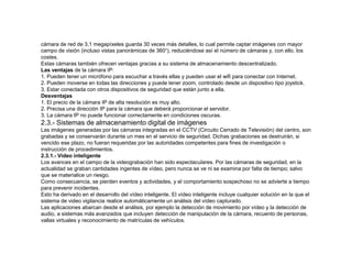 cámara de red de 3,1 megapíxeles guarda 30 veces más detalles, lo cual permite captar imágenes con mayor 
campo de visión (incluso vistas panorámicas de 360°), reduciéndose así el número de cámaras y, con ello, los 
costes. 
Estas cámaras también ofrecen ventajas gracias a su sistema de almacenamiento descentralizado. 
Las ventajas de la cámara IP: 
1. Pueden tener un micrófono para escuchar a través ellas y pueden usar el wifi para conectar con Internet. 
2. Pueden moverse en todas las direcciones y puede tener zoom, controlado desde un dispositivo tipo joystick. 
3. Estar conectada con otros dispositivos de seguridad que están junto a ella. 
Desventajas 
1. El precio de la cámara IP de alta resolución es muy alto. 
2. Precisa una dirección IP para la cámara que deberá proporcionar el servidor. 
3. La cámara IP no puede funcionar correctamente en condiciones oscuras. 
2.3.- Sistemas de almacenamiento digital de imágenes 
Las imágenes generadas por las cámaras integradas en el CCTV (Circuito Cerrado de Televisión) del centro, son 
grabadas y se conservarán durante un mes en el servicio de seguridad. Dichas grabaciones se destruirán, si 
vencido ese plazo, no fueran requeridas por las autoridades competentes para fines de investigación o 
instrucción de procedimientos. 
2.3.1.- Vídeo inteligente 
Los avances en el campo de la videograbación han sido espectaculares. Por las cámaras de seguridad, en la 
actualidad se graban cantidades ingentes de vídeo, pero nunca se ve ni se examina por falta de tiempo; salvo 
que se materialice un riesgo. 
Como consecuencia, se pierden eventos y actividades, y el comportamiento sospechoso no se advierte a tiempo 
para prevenir incidentes. 
Esto ha derivado en el desarrollo del vídeo inteligente. El vídeo inteligente incluye cualquier solución en la que el 
sistema de video vigilancia realice automáticamente un análisis del vídeo capturado. 
Las aplicaciones abarcan desde el análisis, por ejemplo la detección de movimiento por vídeo y la detección de 
audio, a sistemas más avanzados que incluyen detección de manipulación de la cámara, recuento de personas, 
vallas virtuales y reconocimiento de matrículas de vehículos. 
