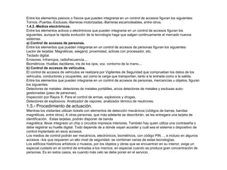 Entre los elementos pasivos o físicos que pueden integrarse en un control de accesos figuran los siguientes: 
Tornos.-Puertas.-Esclusas.-Barreras motorizadas.-Barreras escamoteables, entre otros. 
1.4.2.-Medios electrónicos. 
Entre los elementos activos o electrónicos que pueden integrarse en un control de accesos figuran los 
siguientes, aunque la rápida evolución de la tecnología haga que salgan continuamente al mercado nuevos 
sistemas: 
a) Control de accesos de personas. 
Entre los elementos que pueden integrarse en un control de accesos de personas figuran los siguientes: 
Lector de tarjetas: Magnéticas, wiegand, proximidad, activas con procesador, etc. 
Teclado digital. 
Emisores: Infrarrojos, radiofrecuencia,... 
Biométricos: Huellas dactilares, iris de los ojos, voz, contorno de la mano,... 
b) Control de accesos de vehículos. 
El control de accesos de vehículos se realizara por Vigilantes de Seguridad que comprueban los datos de los 
vehículos, conductores y ocupantes, así como la carga que transportan, tanto a la entrada como a la salida. 
Entre los elementos que pueden integrarse en un control de accesos de personas, mercancías u objetos, figuran 
los siguientes: 
Detectores de metales: detectores de metales portátiles, arcos detectores de metales y esclusas auto-gestionadas 
(paso de personas). 
Inspección por Rayos X: Para el control de armas, explosivos y drogas. 
Detectores de explosivos: Analizador de vapores, analizador térmico de neutrones. 
1.5.- Procedimiento de actuación. 
Mientras los visitantes utilizan tickets con elementos de detección mecánicos (códigos de barras, bandas 
magnéticas, entre otros). A otras personas, que más adelante se describirán, se les entregara una tarjeta de 
identificación. ·Estas tarjetas, podrán disponer de banda 
magnética; llevar integrado un chip o circuitos impresos interiores. También hay quien utiliza una contraseña o 
debe registrar su huella digital. Todo depende de a dónde vayan acceder y cuál sea el sistema o dispositivo de 
control implantado en esos accesos. 
Los medios de control podrán ser mecánicos, electrónicos, biométricos, con código PIN…, e incluso en algunos 
accesos –los que requieren un alto nivel de seguridad- se combinan varias de estas tecnologías. 
Los edificios históricos artísticos o museos, por los objetos y obras que se encuentran en su interior, exige un 
especial cuidado en el control de entradas a los mismos, en especial cuando se produce gran concentración de 
personas. Es en estos casos, es cuando más celo se debe poner en el servicio. 
 