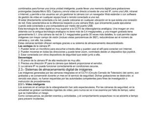combinados para formar una única unidad inteligente; puede llevar una memoria digital para grabaciones 
prolongadas (tarjeta Micro SD). Captura y envía vídeo en directo a través de una red IP, como una LAN, intranet 
o Internet; y permite a los usuarios ver y/o gestionar la cámara con un navegador Web estándar o con software 
de gestión de vídeo en cualquier equipo local o remoto conectado a una red. 
Al estar directamente conectada a la red, puede colocarse en cualquier ubicación en la que exista una conexión 
de red. Esta característica es la diferencia respecto a una cámara Web, que únicamente puede ejecutarse 
cuando está conectada a una computadora por medio del puerto USB. 
Esta tecnología de vídeo digital es muy superior a la CCTV de videovigilancia analógica. Una imagen en vivo 
obtenida con la antigua tecnología analógica no tiene más de 0,4 megapíxeles, y una imagen grabada tiene 
generalmente 0,1. Una cámara de red de 3,1 megapíxeles guarda 30 veces más detalles, lo cual permite captar 
imágenes con mayor campo de visión (incluso vistas panorámicas de 360°), reduciéndose así el número de 
cámaras y, con ello, los costes. 
Estas cámaras también ofrecen ventajas gracias a su sistema de almacenamiento descentralizado. 
Las ventajas de la cámara IP: 
1. Pueden tener un micrófono para escuchar a través ellas y pueden usar el wifi para conectar con Internet. 
2. Pueden moverse en todas las direcciones y puede tener zoom, controlado desde un dispositivo tipo joystick. 
3. Estar conectada con otros dispositivos de seguridad que están junto a ella. 
Desventajas 
1. El precio de la cámara IP de alta resolución es muy alto. 
2. Precisa una dirección IP para la cámara que deberá proporcionar el servidor. 
3. La cámara IP no puede funcionar correctamente en condiciones oscuras. 
2.3.- Sistemas de almacenamiento digital de imágenes 
Las imágenes generadas por las cámaras integradas en el CCTV (Circuito Cerrado de Televisión) del centro, son 
grabadas y se conservarán durante un mes en el servicio de seguridad. Dichas grabaciones se destruirán, si 
vencido ese plazo, no fueran requeridas por las autoridades competentes para fines de investigación o 
instrucción de procedimientos. 
2.3.1.- Vídeo inteligente 
Los avances en el campo de la videograbación han sido espectaculares. Por las cámaras de seguridad, en la 
actualidad se graban cantidades ingentes de vídeo, pero nunca se ve ni se examina por falta de tiempo; salvo 
que se materialice un riesgo. 
Como consecuencia, se pierden eventos y actividades, y el comportamiento sospechoso no se advierte a tiempo 
para prevenir incidentes. 
 