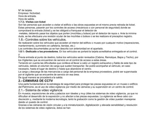 Nº de tarjeta. 
Empresa / Actividad. 
Hora de entrada. 
Hora de salida. 
1.7.3.- Visitas con ticket 
Son las personas que acceden a visitar el edificio o las obras expuestas en el mismo previa retirada de ticket. 
Estas personas, pasarán por los controles de acceso (mecánicos o con personal de seguridad) donde se 
comprobará la entrada (ticket) y se les obligará a franquear el detector de 
metales, debiendo pasar los objetos que porten (mochilas y bolsos) por el detector de rayos x. Ante la mínima 
duda, se les efectuara una revisión ocular de las mochilas o bolsos o se les realizara el preceptivo registro. 
1.8.- Controles sobre los vehículos. 
Se realizarán sobre los vehículos que acceden al interior del edificio o museo por cualquier motivo (reparaciones, 
mantenimiento, suministro en cafetería, tiendas, etc.) 
Los controles documentales ya se han descrito con anterioridad en el apartado. 
1.8.1.- Dedicado a los proveedores. En los vehículos se portará la tarjeta acreditativa entregada en el control, 
y: 
Previa entrada al punto de destino, todos los vehículos serán revisados (Cabina, Remolque, Bajos y Techo), por 
los Vigilantes que se encuentren de servicio en el control de acceso a estas áreas. 
Teniendo en cuenta las dificultades que conlleva el llevar a cabo un registro exhaustivo y fiable de este tipo de 
vehículos, debido al volumen de carga que suelen transportar. Se podrá acompañar al vehículo, en caso 
necesario, hasta el lugar de destino o hasta que abandone el centro. 
La carga y descarga de las mercancías a cargo del personal de la empresa proveedora, podrá ser supervisada 
por el vigilante que se encuentre de servicio en esa área. 
De igual manera se procederá a la salida. 
2.- CÁMARAS DE CCTV 
Una parte fundamental en la estrategia de seguridad para proteger las piezas expuestas en un museo o edificio 
del Patrimonio, es el uso de video-vigilancia por medio de cámaras y su supervisión en un centro de control. 
2.1.- Sistema de video vigilancia 
En museos, exposiciones de arte y palacios son ideales y muy útiles los sistemas de video vigilancia, ya que no 
dificultan el desarrollo de la exposición y no afectan a las piezas expuestas. La vigilancia se lleva cabo con 
discreción y, mediante la moderna tecnología, tanto la grabación como la gestión de vídeo pueden manejarse 
desde un puesto de control. 
Gracias a las cámaras de visión circular y a la miniaturización, digitalización y elevada sensibilidad y resolución 
de los sistemas de video vigilancia, éstos se han 
 