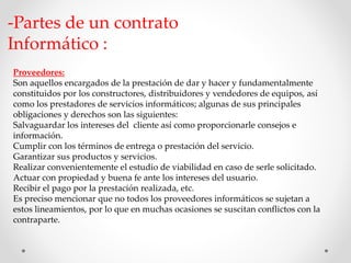 -Partes de un contrato 
Informático : 
Proveedores: 
Son aquellos encargados de la prestación de dar y hacer y fundamentalmente 
constituidos por los constructores, distribuidores y vendedores de equipos, así 
como los prestadores de servicios informáticos; algunas de sus principales 
obligaciones y derechos son las siguientes: 
Salvaguardar los intereses del cliente así como proporcionarle consejos e 
información. 
Cumplir con los términos de entrega o prestación del servicio. 
Garantizar sus productos y servicios. 
Realizar convenientemente el estudio de viabilidad en caso de serle solicitado. 
Actuar con propiedad y buena fe ante los intereses del usuario. 
Recibir el pago por la prestación realizada, etc. 
Es preciso mencionar que no todos los proveedores informáticos se sujetan a 
estos lineamientos, por lo que en muchas ocasiones se suscitan conflictos con la 
contraparte. 
 
