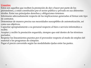 Usuarios: 
Estos son aquellos que reciben la prestación de dar o hacer por parte de los 
proveedores, y están constituidos por el sector público y privado en sus diferentes 
niveles. Entre sus principales derechos y obligaciones tenemos: 
Informarse adecuadamente respecto de las implicaciones generadas al firmar este tipo 
de contratos. 
Determinar de manera precisa sus necesidades susceptibles de automatización, así 
como sus objetivos. 
Capacitar apropiadamente a su personal respecto al bien o servicio informático a 
recibir. 
Aceptar y recibir la prestación requerida, siempre que esté dentro de los términos 
pactados. 
Respetar los lineamientos puestos por el proveedor respecto al modo de empleo del 
material o los programas de cómputo. 
Pagar el precio convenido según las modalidades ijadas entre las partes. 
 