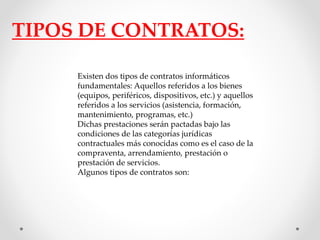 TIPOS DE CONTRATOS: 
Existen dos tipos de contratos informáticos 
fundamentales: Aquellos referidos a los bienes 
(equipos, periféricos, dispositivos, etc.) y aquellos 
referidos a los servicios (asistencia, formación, 
mantenimiento, programas, etc.) 
Dichas prestaciones serán pactadas bajo las 
condiciones de las categorías jurídicas 
contractuales más conocidas como es el caso de la 
compraventa, arrendamiento, prestación o 
prestación de servicios. 
Algunos tipos de contratos son: 
 