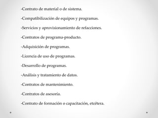 -Contrato de material o de sistema. 
-Compatibilización de equipos y programas. 
-Servicios y aprovisionamiento de refacciones. 
-Contratos de programa-producto. 
-Adquisición de programas. 
-Licencia de uso de programas. 
-Desarrollo de programas. 
-Análisis y tratamiento de datos. 
-Contratos de mantenimiento. 
-Contratos de asesoría. 
-Contrato de formación o capacitación, etcétera. 
