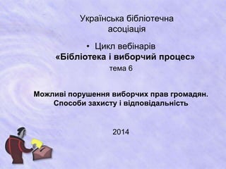 Українська бібліотечна 
асоціація 
• Цикл вебінарів 
«Бібліотека і виборчий процес» 
тема 6 
Можливі порушення виборчих прав громадян. 
Способи захисту і відповідальність 
2014 
 